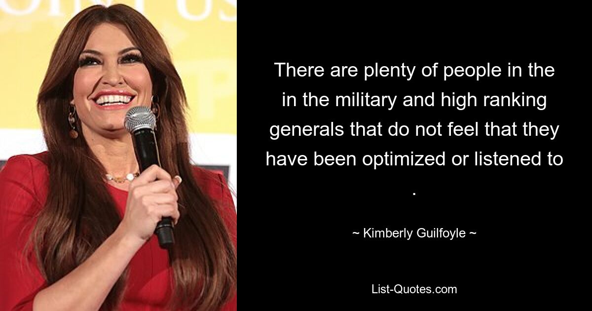 There are plenty of people in the in the military and high ranking generals that do not feel that they have been optimized or listened to . — © Kimberly Guilfoyle