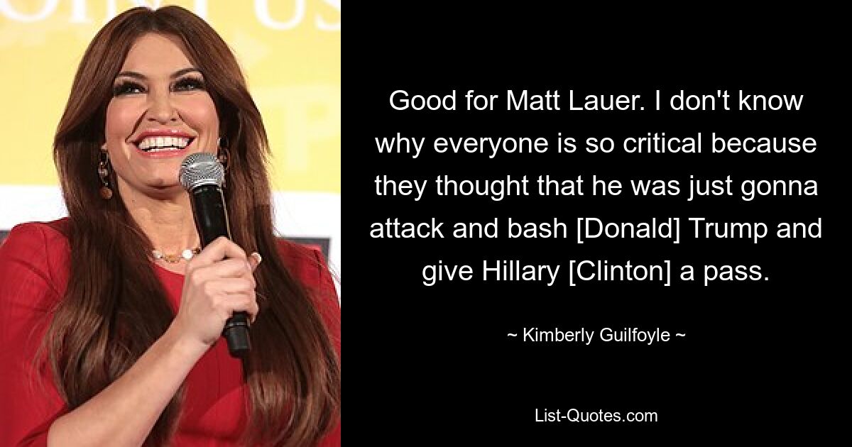 Good for Matt Lauer. I don't know why everyone is so critical because they thought that he was just gonna attack and bash [Donald] Trump and give Hillary [Clinton] a pass. — © Kimberly Guilfoyle