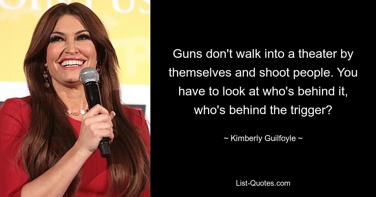 Guns don't walk into a theater by themselves and shoot people. You have to look at who's behind it, who's behind the trigger? — © Kimberly Guilfoyle