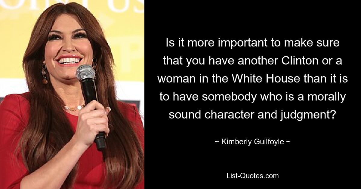 Is it more important to make sure that you have another Clinton or a woman in the White House than it is to have somebody who is a morally sound character and judgment? — © Kimberly Guilfoyle