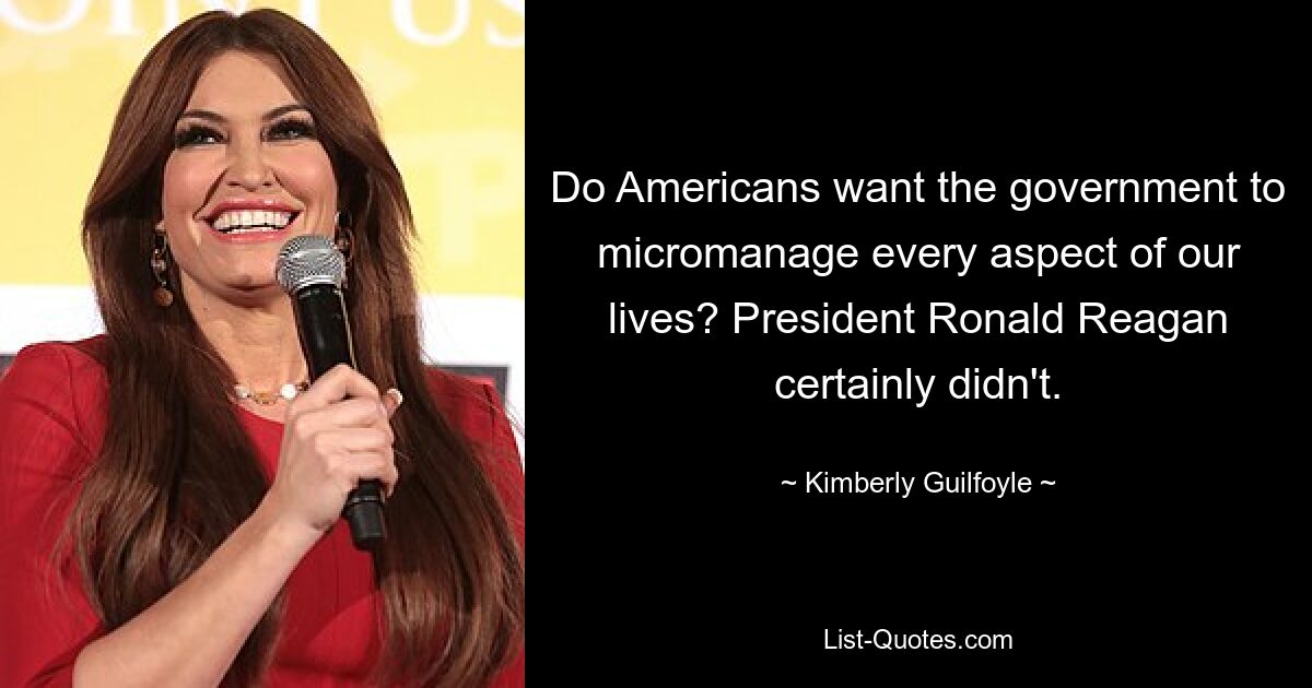 Do Americans want the government to micromanage every aspect of our lives? President Ronald Reagan certainly didn't. — © Kimberly Guilfoyle