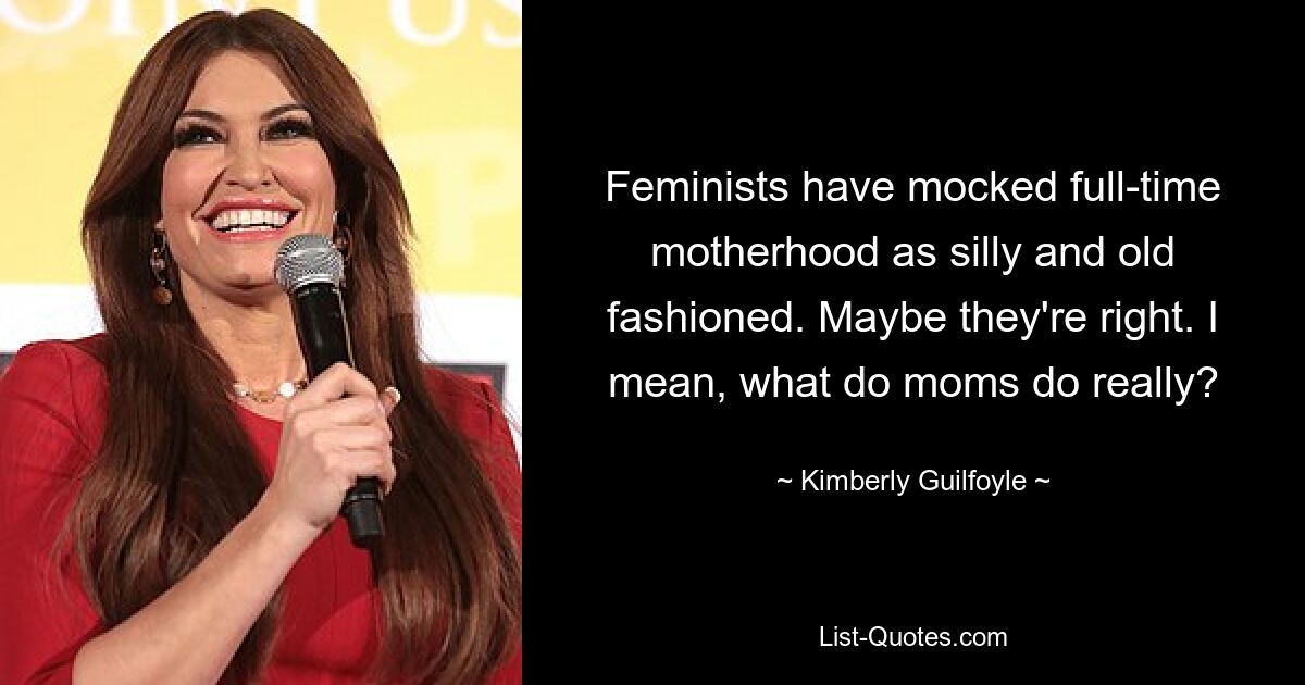 Feminists have mocked full-time motherhood as silly and old fashioned. Maybe they're right. I mean, what do moms do really? — © Kimberly Guilfoyle