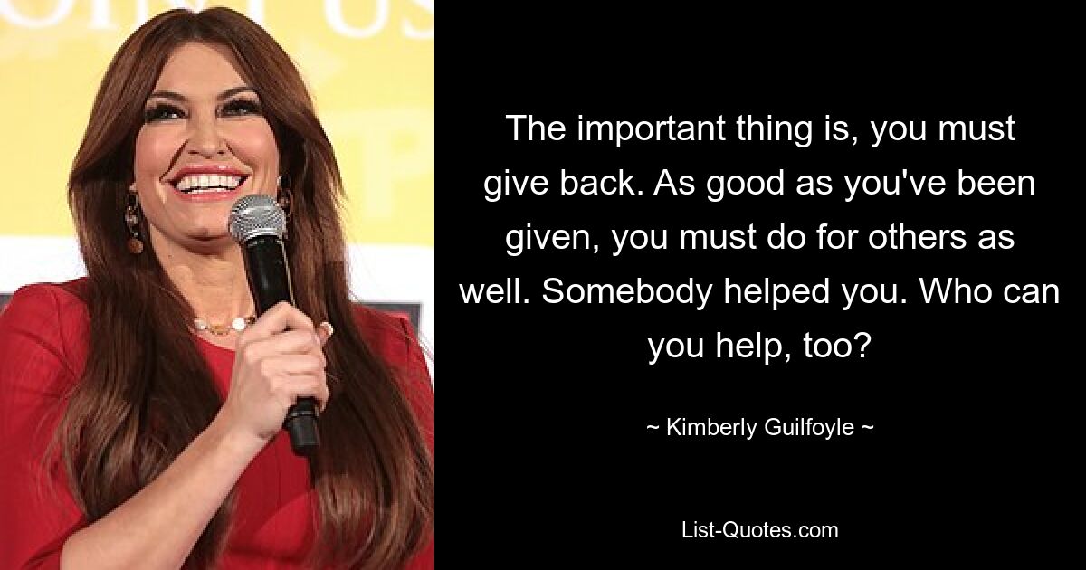 The important thing is, you must give back. As good as you've been given, you must do for others as well. Somebody helped you. Who can you help, too? — © Kimberly Guilfoyle