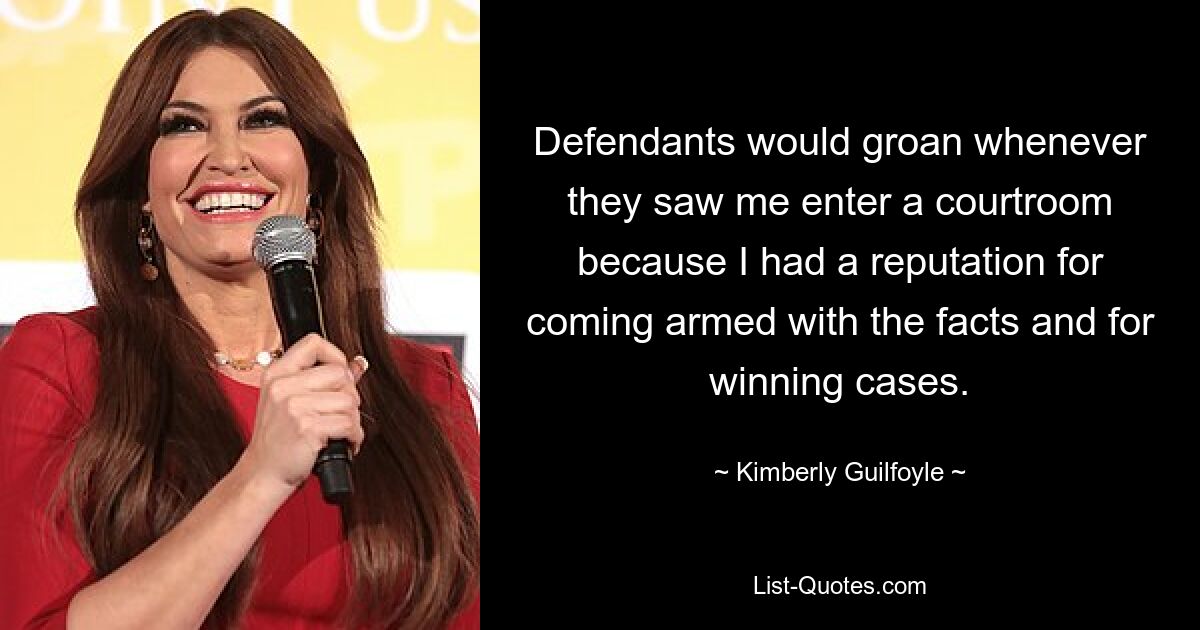 Defendants would groan whenever they saw me enter a courtroom because I had a reputation for coming armed with the facts and for winning cases. — © Kimberly Guilfoyle