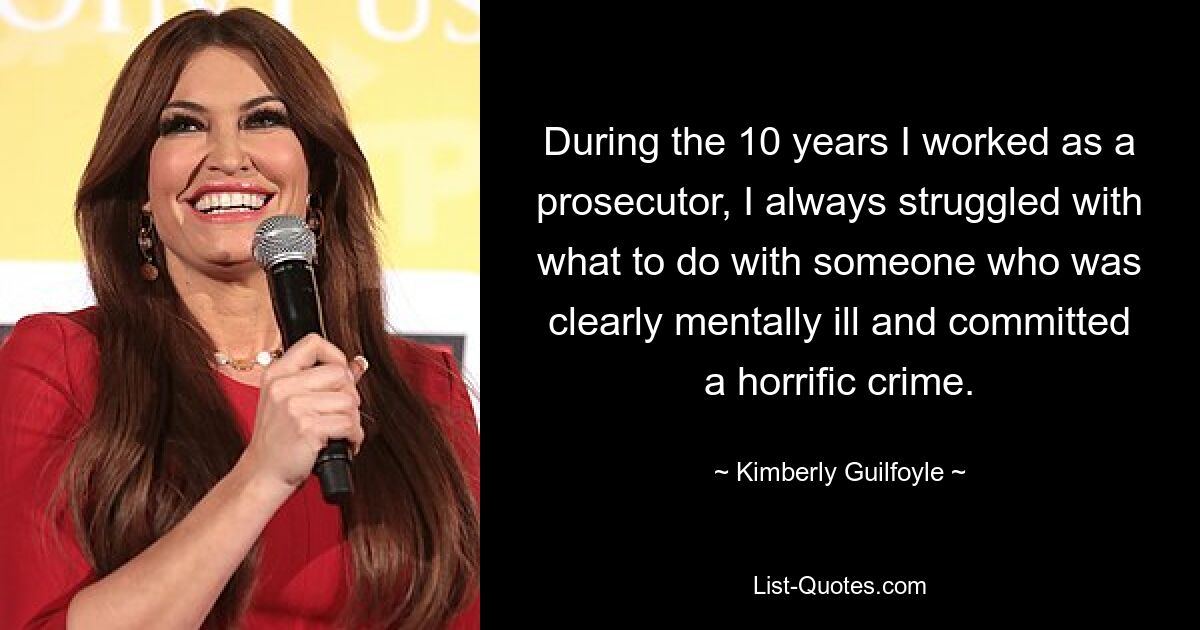 During the 10 years I worked as a prosecutor, I always struggled with what to do with someone who was clearly mentally ill and committed a horrific crime. — © Kimberly Guilfoyle