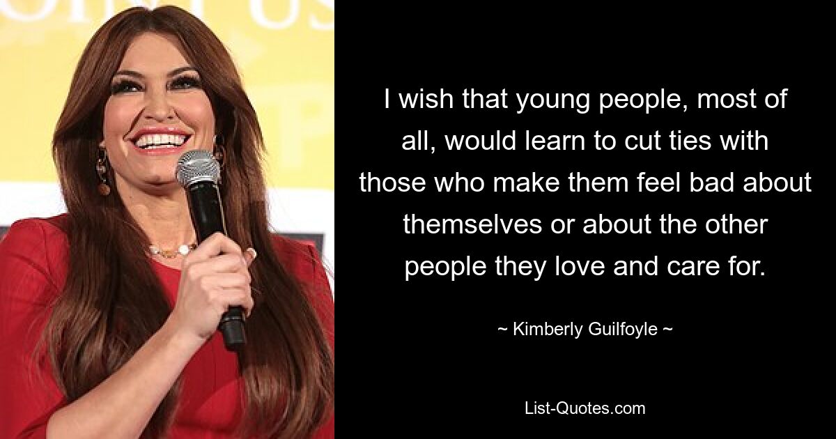 I wish that young people, most of all, would learn to cut ties with those who make them feel bad about themselves or about the other people they love and care for. — © Kimberly Guilfoyle