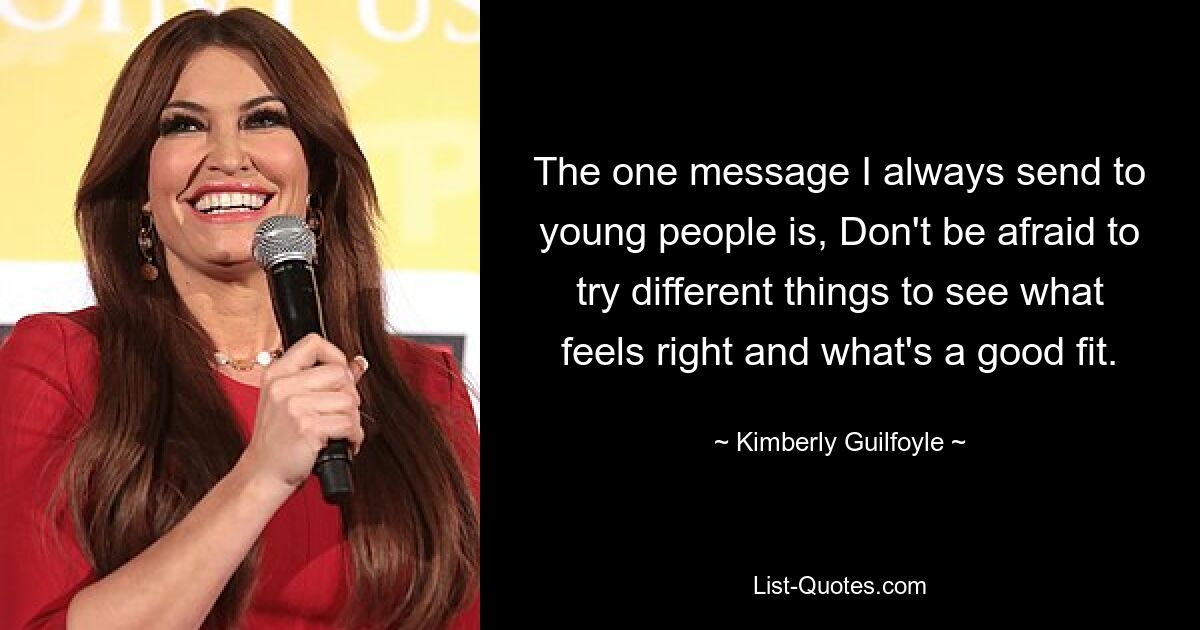 The one message I always send to young people is, Don't be afraid to try different things to see what feels right and what's a good fit. — © Kimberly Guilfoyle