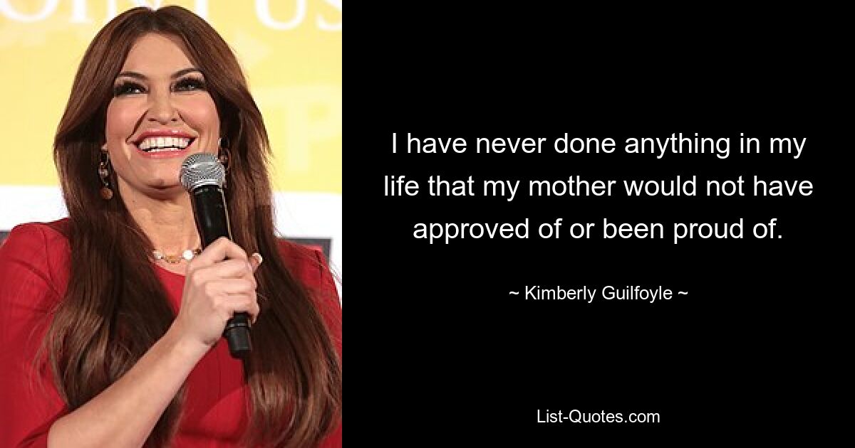 I have never done anything in my life that my mother would not have approved of or been proud of. — © Kimberly Guilfoyle