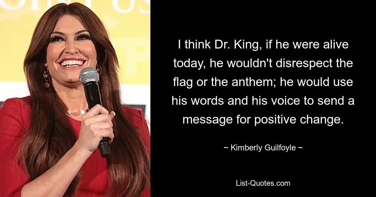 I think Dr. King, if he were alive today, he wouldn't disrespect the flag or the anthem; he would use his words and his voice to send a message for positive change. — © Kimberly Guilfoyle