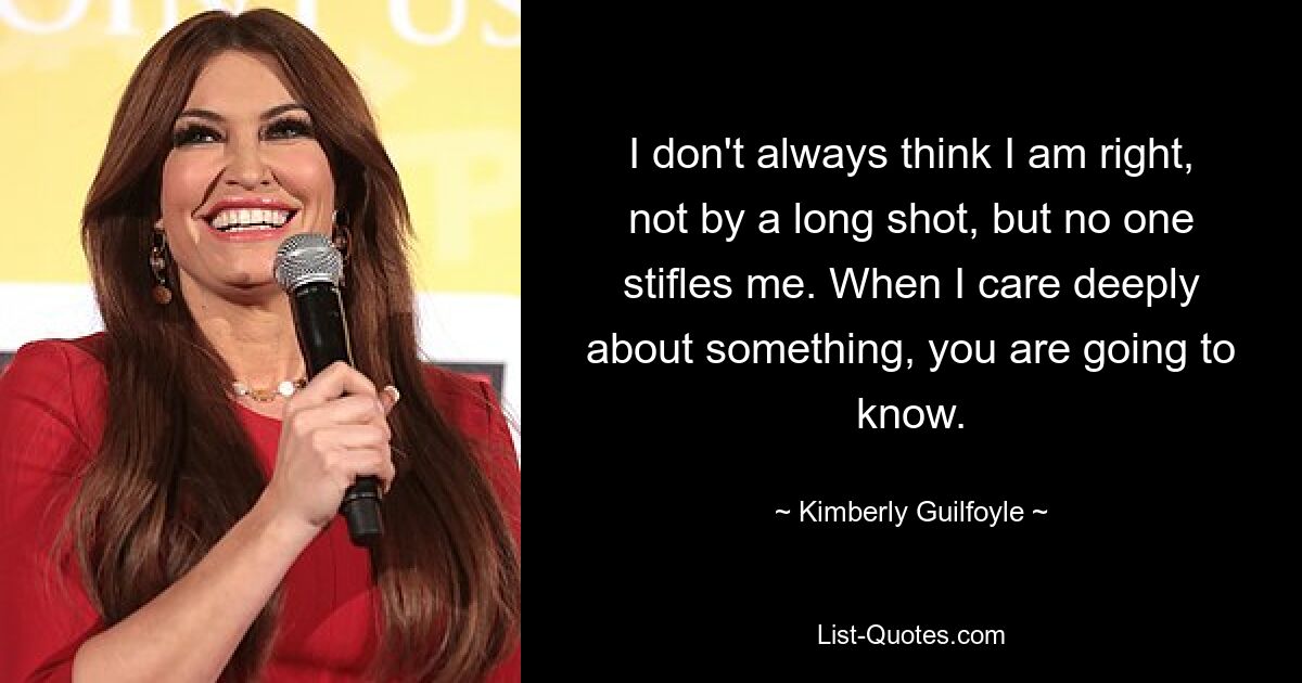 I don't always think I am right, not by a long shot, but no one stifles me. When I care deeply about something, you are going to know. — © Kimberly Guilfoyle