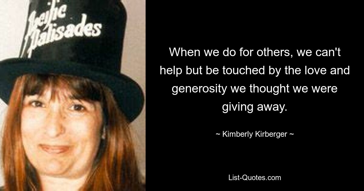 When we do for others, we can't help but be touched by the love and generosity we thought we were giving away. — © Kimberly Kirberger