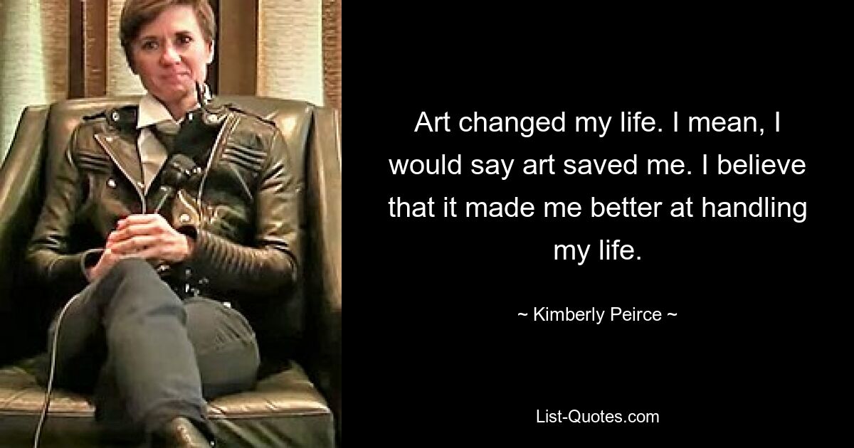 Art changed my life. I mean, I would say art saved me. I believe that it made me better at handling my life. — © Kimberly Peirce