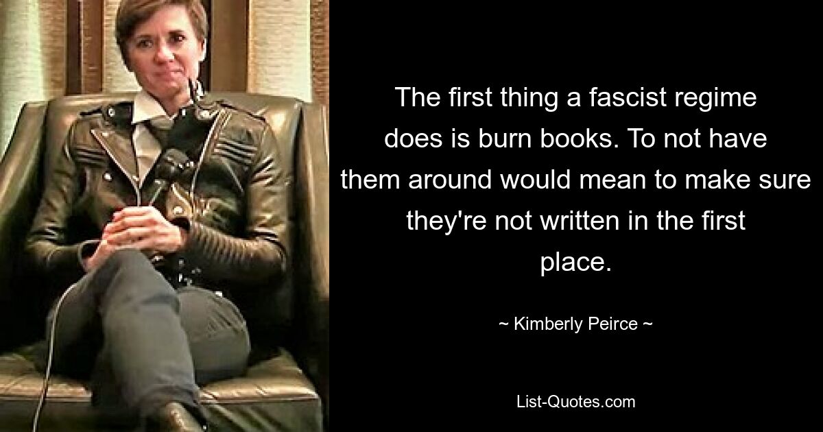 The first thing a fascist regime does is burn books. To not have them around would mean to make sure they're not written in the first place. — © Kimberly Peirce