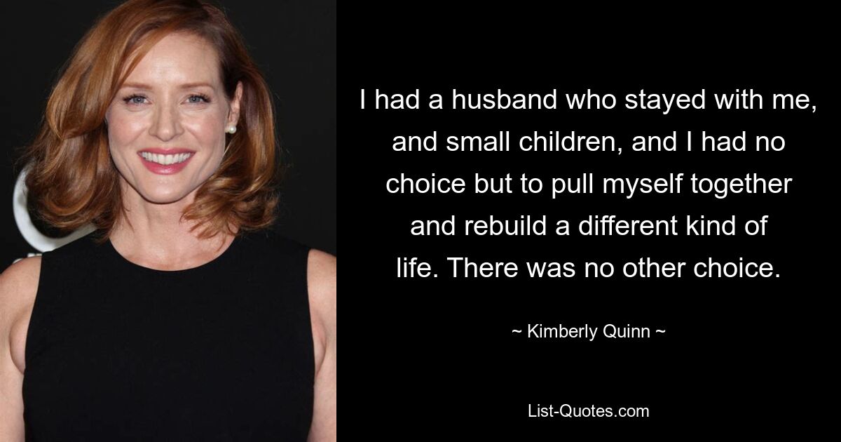 I had a husband who stayed with me, and small children, and I had no choice but to pull myself together and rebuild a different kind of life. There was no other choice. — © Kimberly Quinn