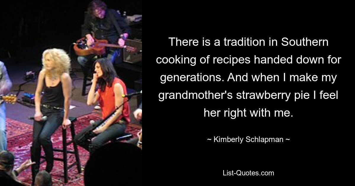 There is a tradition in Southern cooking of recipes handed down for generations. And when I make my grandmother's strawberry pie I feel her right with me. — © Kimberly Schlapman