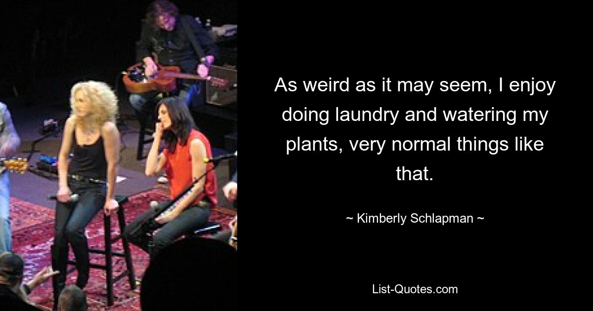 As weird as it may seem, I enjoy doing laundry and watering my plants, very normal things like that. — © Kimberly Schlapman