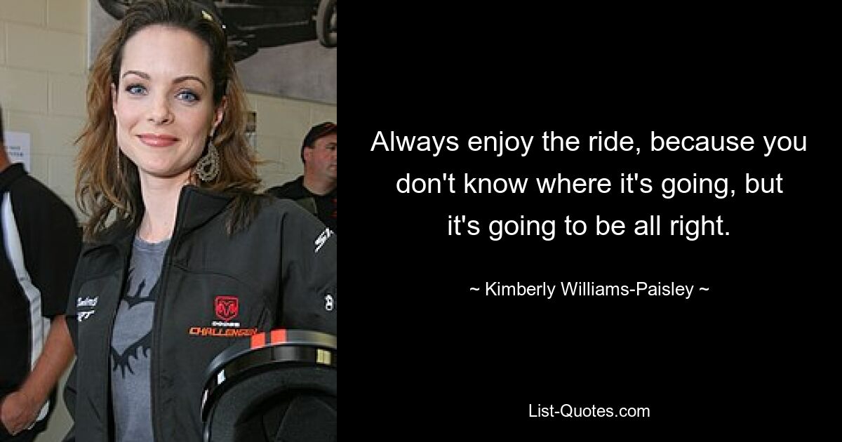 Always enjoy the ride, because you don't know where it's going, but it's going to be all right. — © Kimberly Williams-Paisley