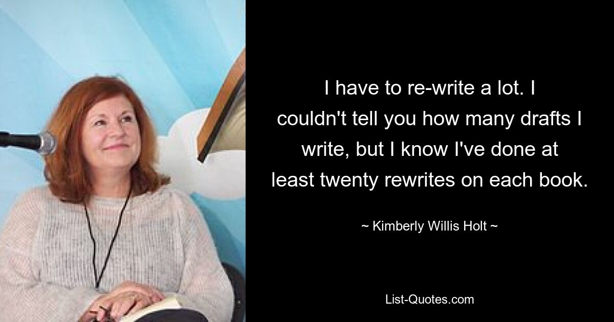 I have to re-write a lot. I couldn't tell you how many drafts I write, but I know I've done at least twenty rewrites on each book. — © Kimberly Willis Holt