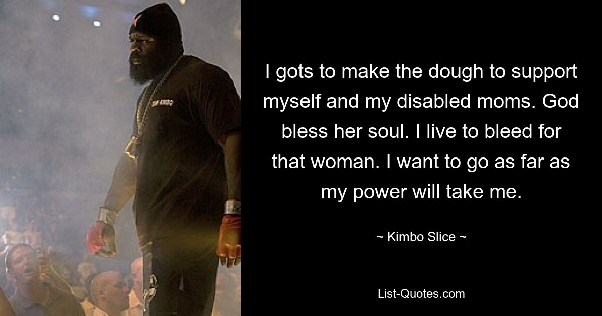 I gots to make the dough to support myself and my disabled moms. God bless her soul. I live to bleed for that woman. I want to go as far as my power will take me. — © Kimbo Slice