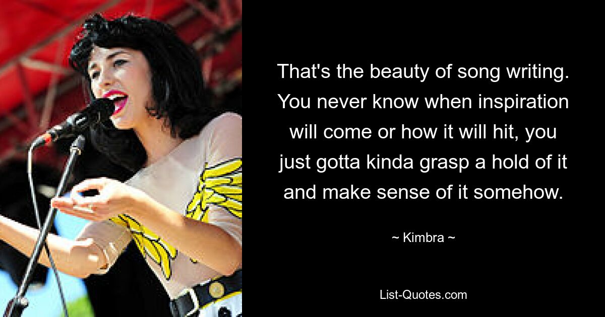 That's the beauty of song writing. You never know when inspiration will come or how it will hit, you just gotta kinda grasp a hold of it and make sense of it somehow. — © Kimbra