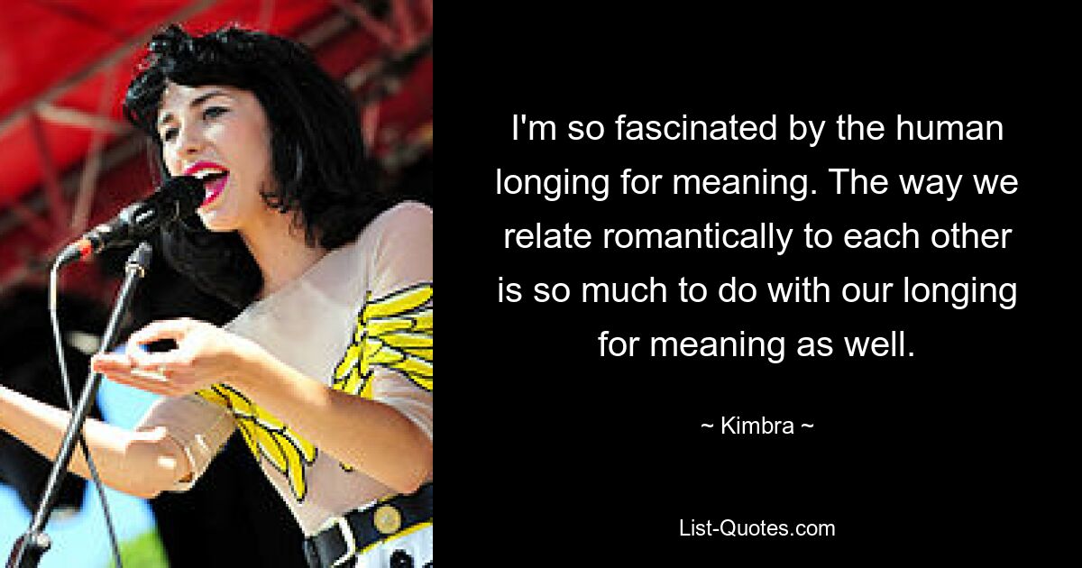 I'm so fascinated by the human longing for meaning. The way we relate romantically to each other is so much to do with our longing for meaning as well. — © Kimbra