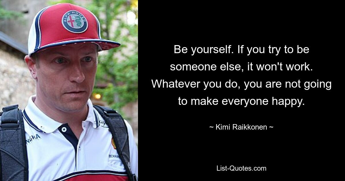 Be yourself. If you try to be someone else, it won't work. Whatever you do, you are not going to make everyone happy. — © Kimi Raikkonen