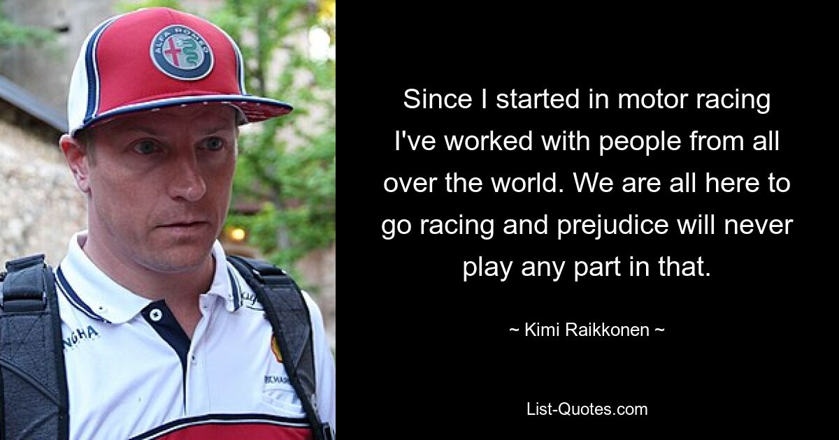 Since I started in motor racing I've worked with people from all over the world. We are all here to go racing and prejudice will never play any part in that. — © Kimi Raikkonen