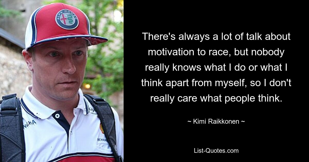 There's always a lot of talk about motivation to race, but nobody really knows what I do or what I think apart from myself, so I don't really care what people think. — © Kimi Raikkonen