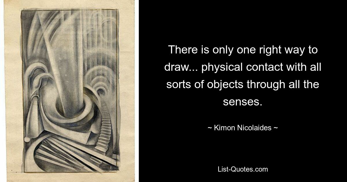 There is only one right way to draw... physical contact with all sorts of objects through all the senses. — © Kimon Nicolaides