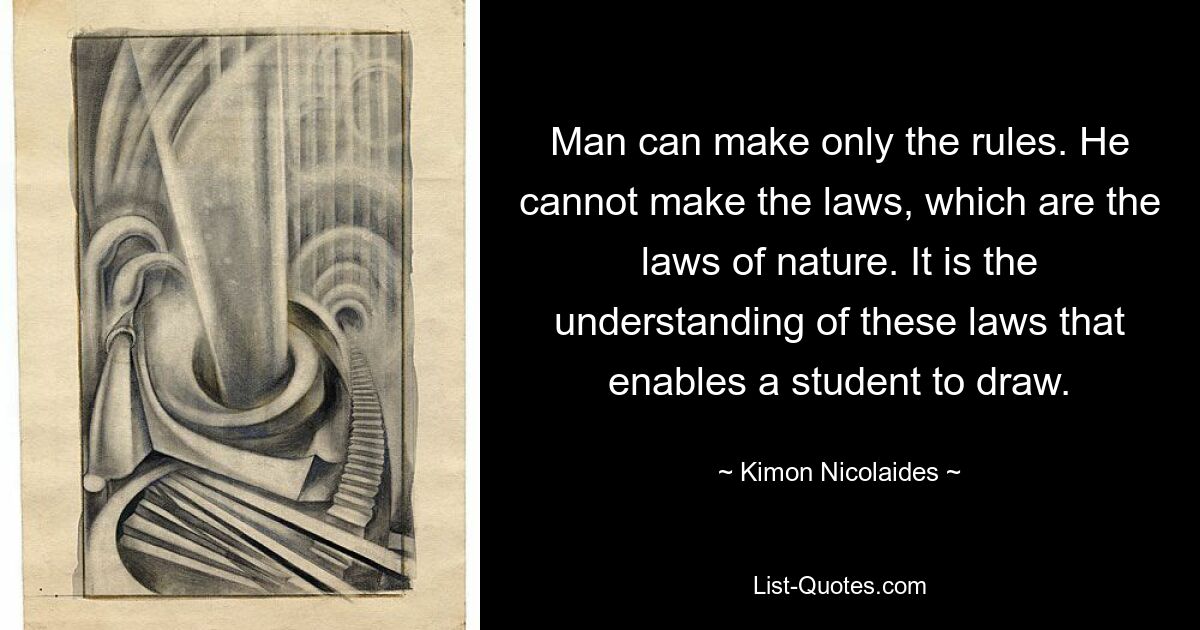 Man can make only the rules. He cannot make the laws, which are the laws of nature. It is the understanding of these laws that enables a student to draw. — © Kimon Nicolaides