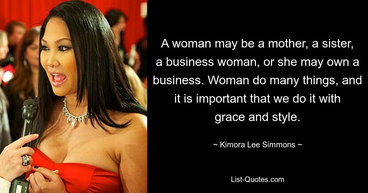 A woman may be a mother, a sister, a business woman, or she may own a business. Woman do many things, and it is important that we do it with grace and style. — © Kimora Lee Simmons