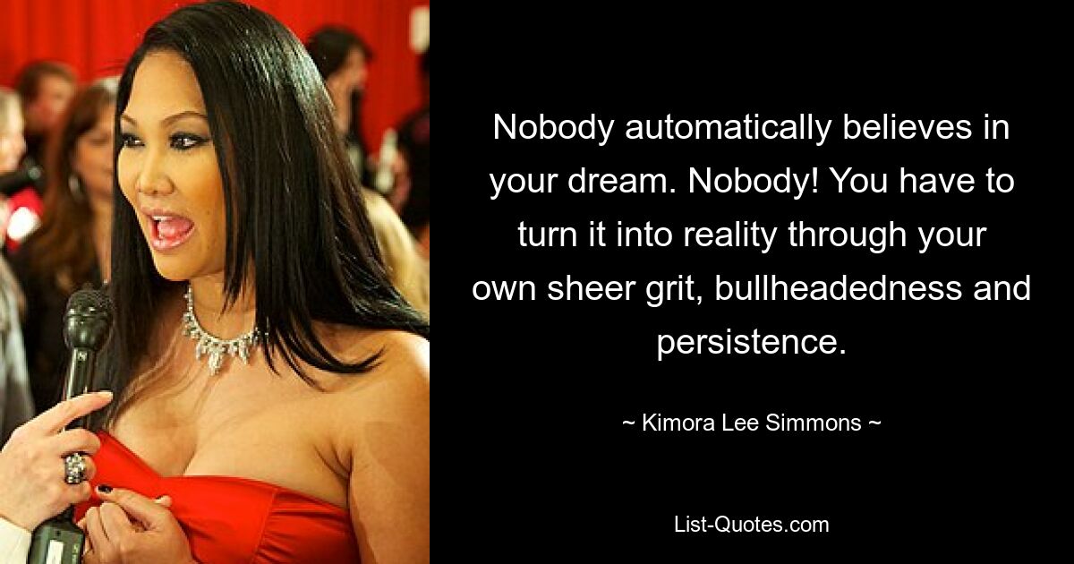 Nobody automatically believes in your dream. Nobody! You have to turn it into reality through your own sheer grit, bullheadedness and persistence. — © Kimora Lee Simmons