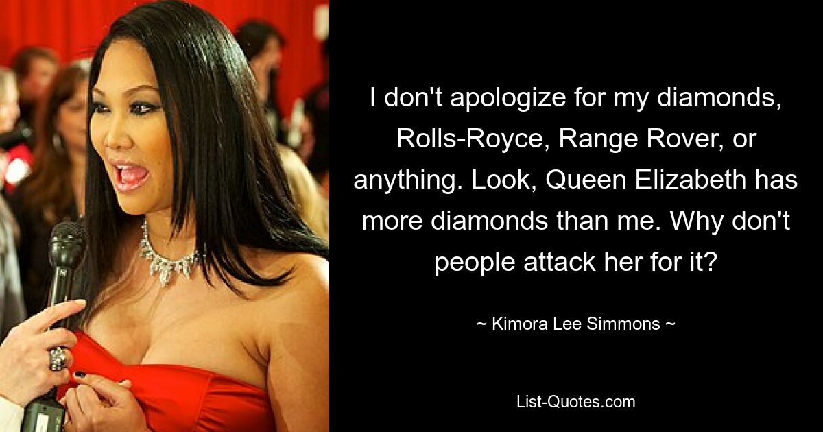 I don't apologize for my diamonds, Rolls-Royce, Range Rover, or anything. Look, Queen Elizabeth has more diamonds than me. Why don't people attack her for it? — © Kimora Lee Simmons