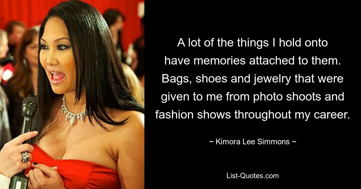 A lot of the things I hold onto have memories attached to them. Bags, shoes and jewelry that were given to me from photo shoots and fashion shows throughout my career. — © Kimora Lee Simmons