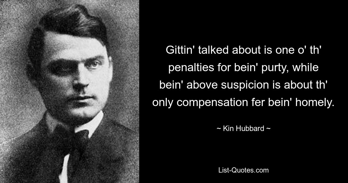 Gittin' talked about is one o' th' penalties for bein' purty, while bein' above suspicion is about th' only compensation fer bein' homely. — © Kin Hubbard