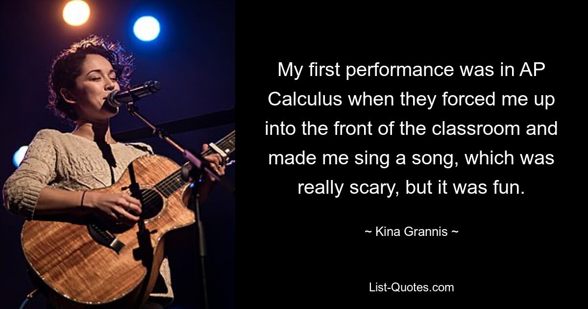 My first performance was in AP Calculus when they forced me up into the front of the classroom and made me sing a song, which was really scary, but it was fun. — © Kina Grannis