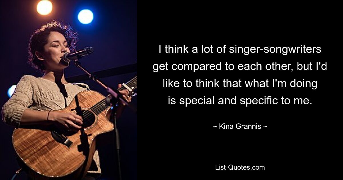 I think a lot of singer-songwriters get compared to each other, but I'd like to think that what I'm doing is special and specific to me. — © Kina Grannis