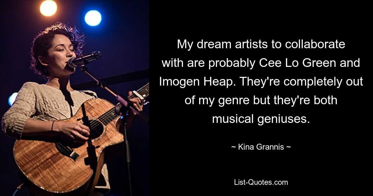 My dream artists to collaborate with are probably Cee Lo Green and Imogen Heap. They're completely out of my genre but they're both musical geniuses. — © Kina Grannis