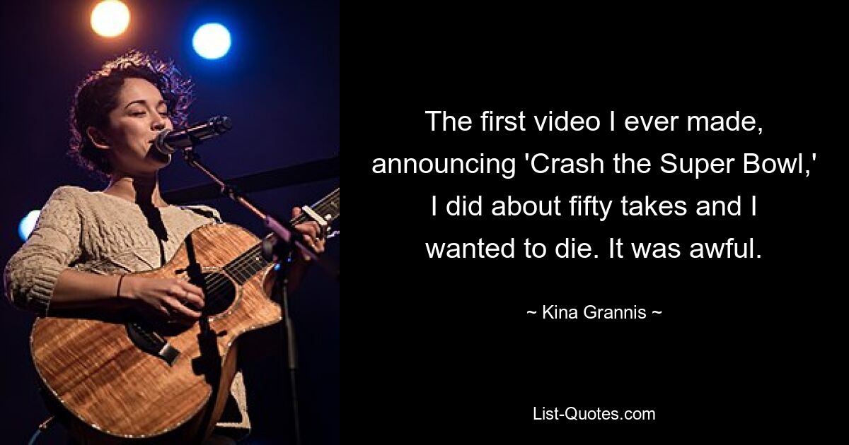 The first video I ever made, announcing 'Crash the Super Bowl,' I did about fifty takes and I wanted to die. It was awful. — © Kina Grannis