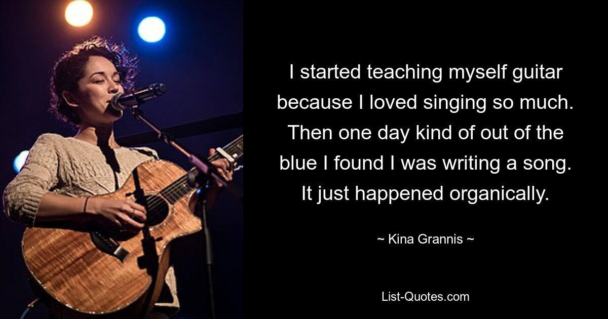 I started teaching myself guitar because I loved singing so much. Then one day kind of out of the blue I found I was writing a song. It just happened organically. — © Kina Grannis