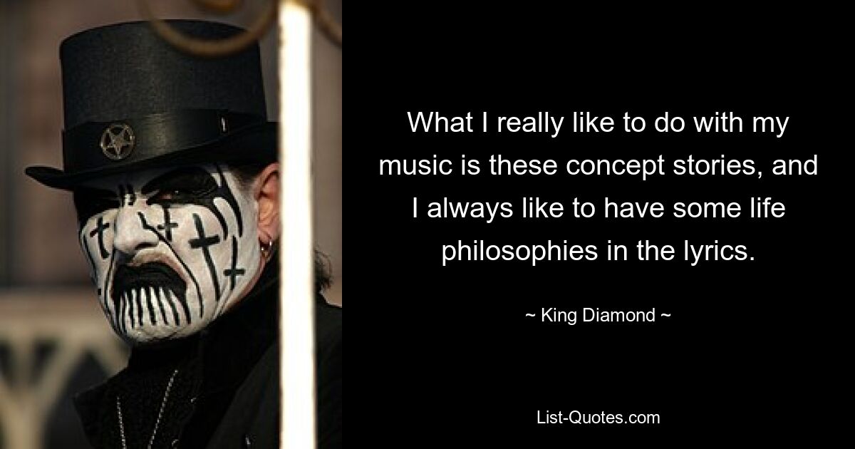 What I really like to do with my music is these concept stories, and I always like to have some life philosophies in the lyrics. — © King Diamond