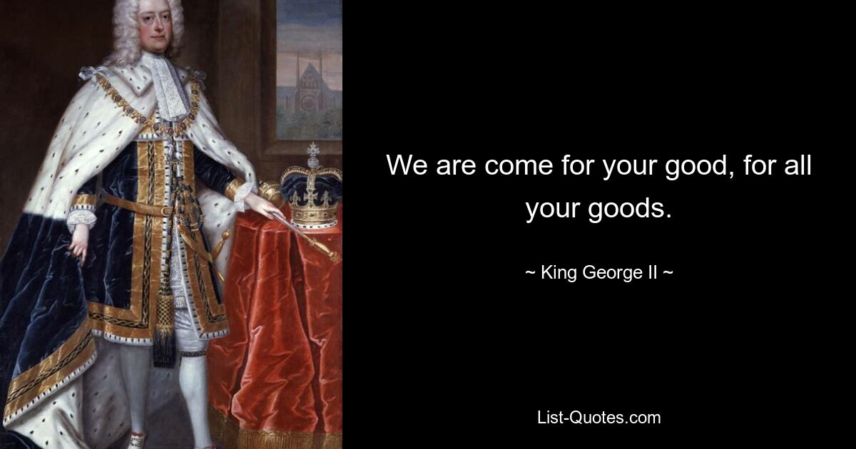 We are come for your good, for all your goods. — © King George II