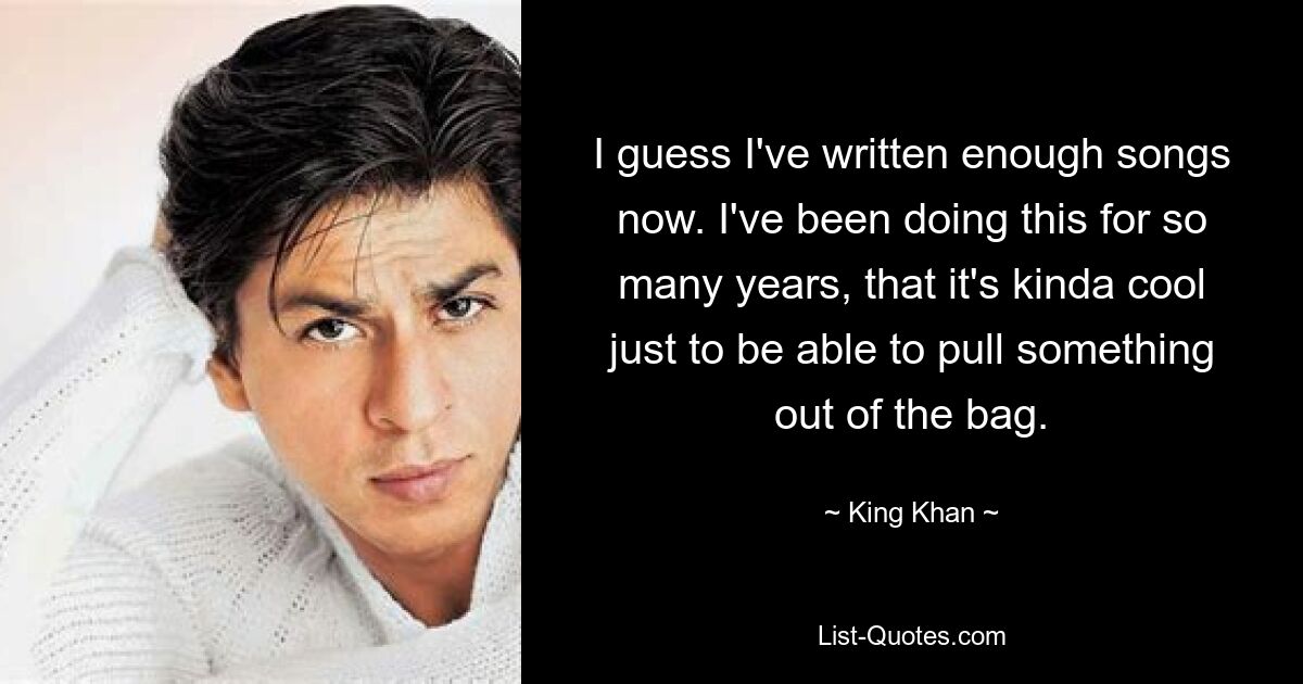 I guess I've written enough songs now. I've been doing this for so many years, that it's kinda cool just to be able to pull something out of the bag. — © King Khan