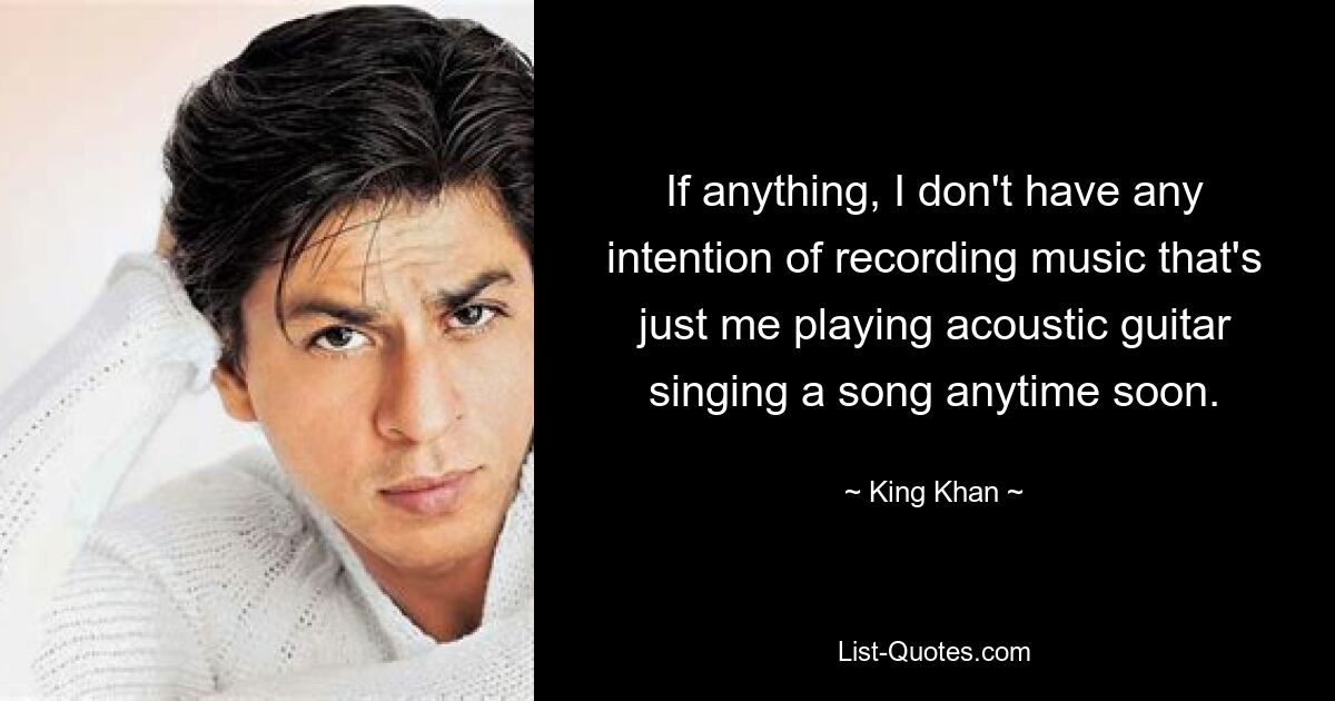 If anything, I don't have any intention of recording music that's just me playing acoustic guitar singing a song anytime soon. — © King Khan