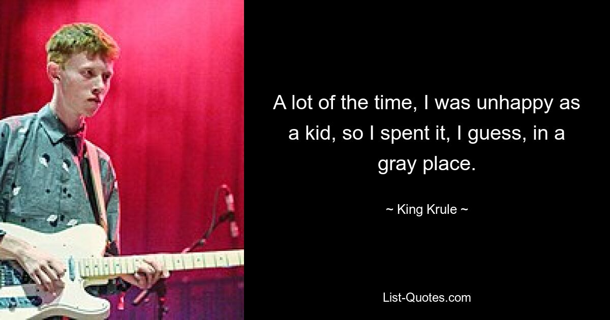 A lot of the time, I was unhappy as a kid, so I spent it, I guess, in a gray place. — © King Krule