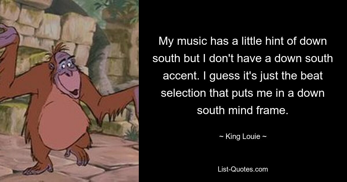 My music has a little hint of down south but I don't have a down south accent. I guess it's just the beat selection that puts me in a down south mind frame. — © King Louie