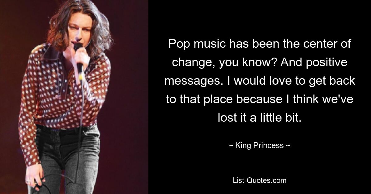 Pop music has been the center of change, you know? And positive messages. I would love to get back to that place because I think we've lost it a little bit. — © King Princess