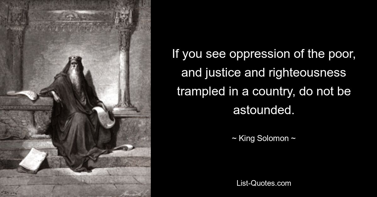 If you see oppression of the poor, and justice and righteousness trampled in a country, do not be astounded. — © King Solomon