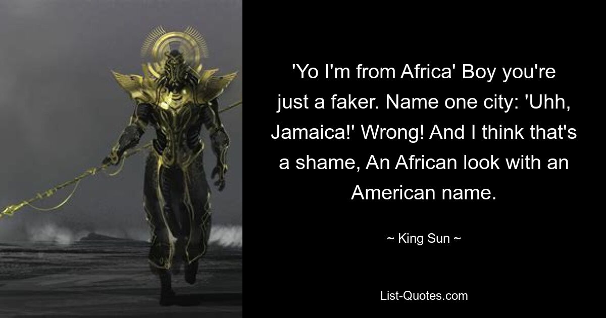 'Yo I'm from Africa' Boy you're just a faker. Name one city: 'Uhh, Jamaica!' Wrong! And I think that's a shame, An African look with an American name. — © King Sun