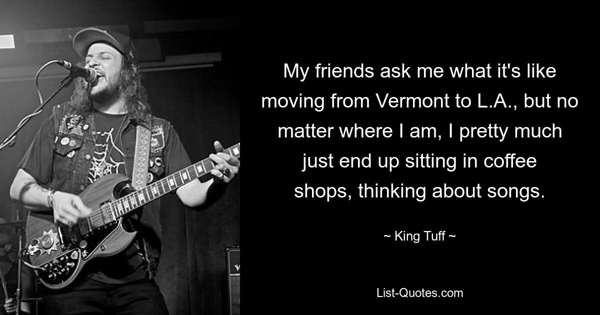 My friends ask me what it's like moving from Vermont to L.A., but no matter where I am, I pretty much just end up sitting in coffee shops, thinking about songs. — © King Tuff